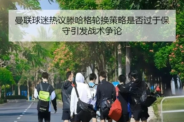 曼联球迷热议滕哈格轮换策略是否过于保守引发战术争论
