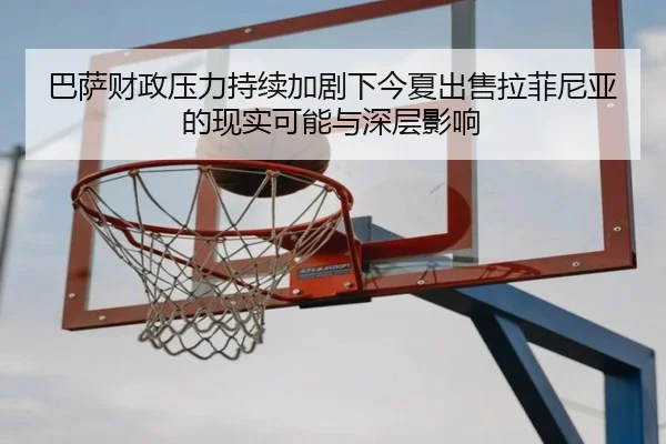 巴萨财政压力持续加剧下今夏出售拉菲尼亚的现实可能与深层影响