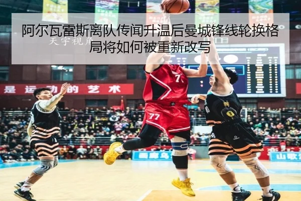 阿尔瓦雷斯离队传闻升温后曼城锋线轮换格局将如何被重新改写