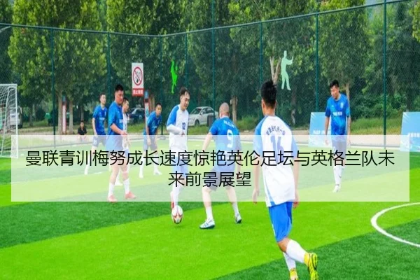 曼联青训梅努成长速度惊艳英伦足坛与英格兰队未来前景展望