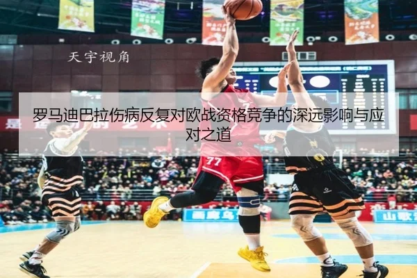罗马迪巴拉伤病反复对欧战资格竞争的深远影响与应对之道