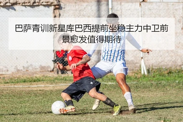 巴萨青训新星库巴西提前坐稳主力中卫前景愈发值得期待