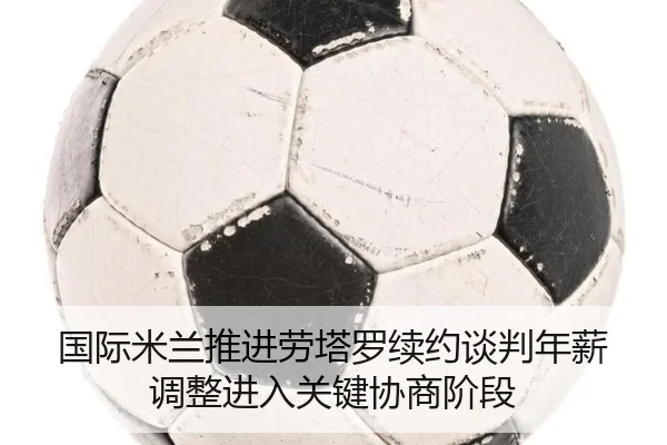 国际米兰推进劳塔罗续约谈判年薪调整进入关键协商阶段