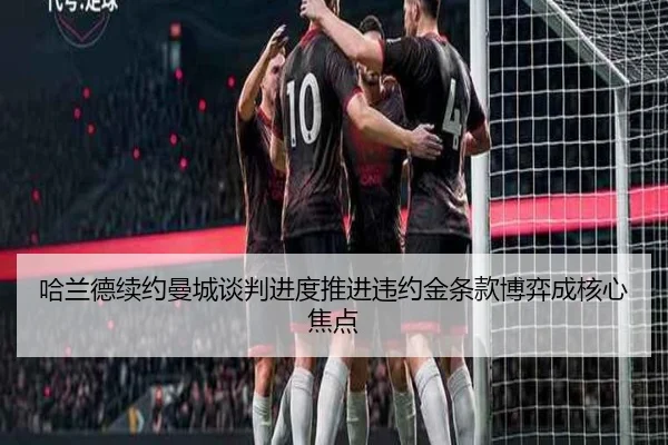 哈兰德续约曼城谈判进度推进违约金条款博弈成核心焦点