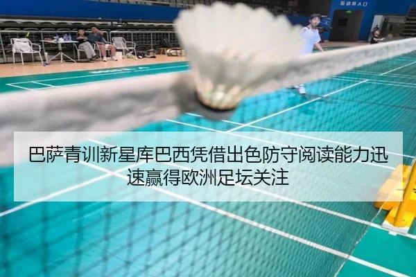 巴萨青训新星库巴西凭借出色防守阅读能力迅速赢得欧洲足坛关注