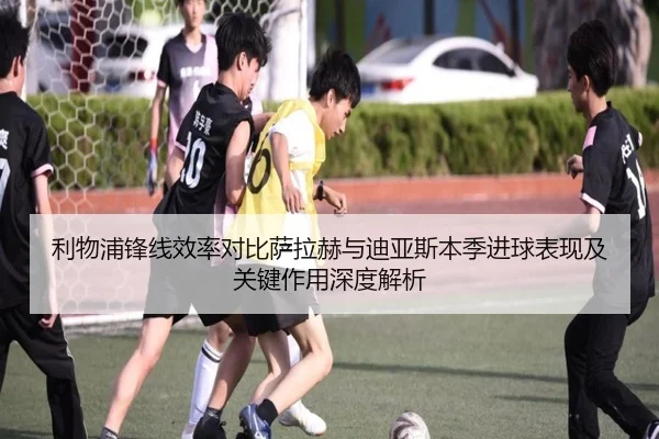 利物浦锋线效率对比萨拉赫与迪亚斯本季进球表现及关键作用深度解析