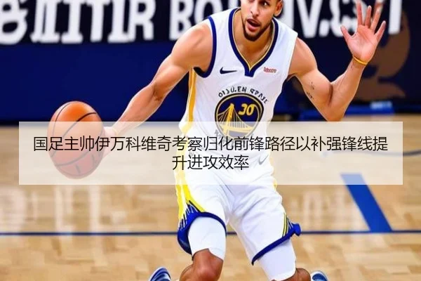 国足主帅伊万科维奇考察归化前锋路径以补强锋线提升进攻效率