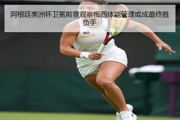 阿根廷美洲杯卫冕前景观察梅西体能管理或成最终胜负手