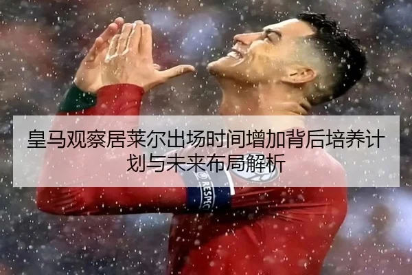 皇马观察居莱尔出场时间增加背后培养计划与未来布局解析
