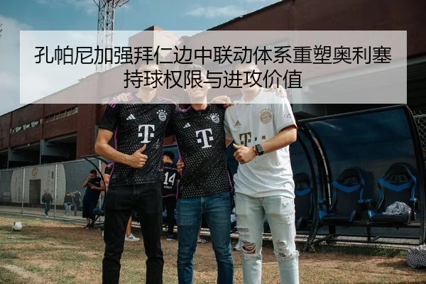 孔帕尼加强拜仁边中联动体系重塑奥利塞持球权限与进攻价值