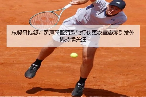 东契奇抱怨判罚遭联盟罚款独行侠更衣室态度引发外界持续关注
