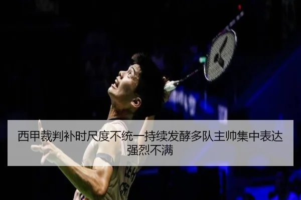 西甲裁判补时尺度不统一持续发酵多队主帅集中表达强烈不满