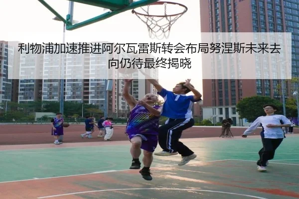 利物浦加速推进阿尔瓦雷斯转会布局努涅斯未来去向仍待最终揭晓